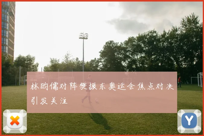 林昀儒对阵樊振东奥运会焦点对决引发关注