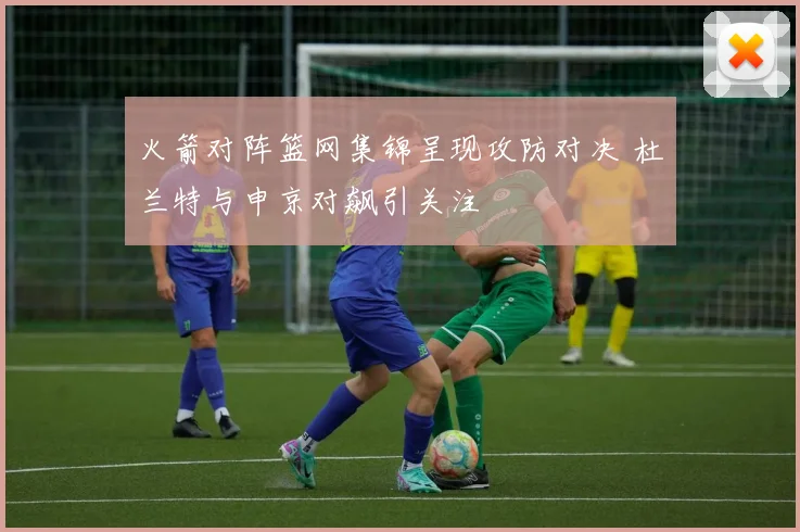 火箭对阵篮网集锦呈现攻防对决 杜兰特与申京对飙引关注