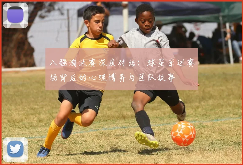 八强淘汰赛深度对话:球星亲述赛场背后的心理博弈与团队故事