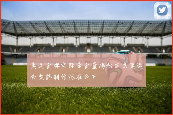 奥运金牌实际含金量揭秘东京奥运会奖牌制作标准公开