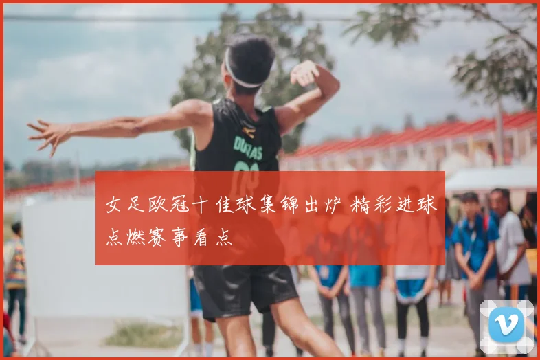 女足欧冠十佳球集锦出炉 精彩进球点燃赛事看点