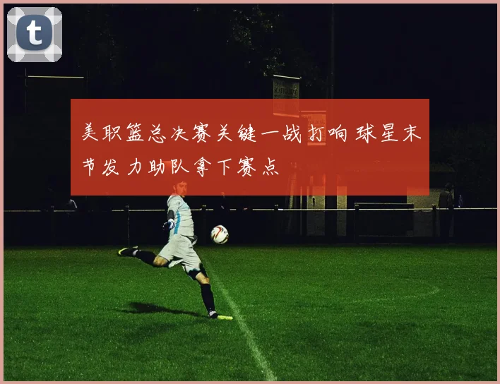 美职篮总决赛关键一战打响 球星末节发力助队拿下赛点
