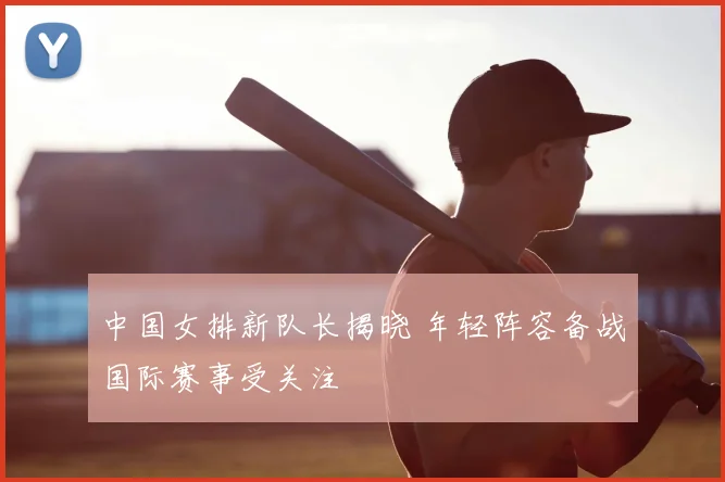中国女排新队长揭晓 年轻阵容备战国际赛事受关注
