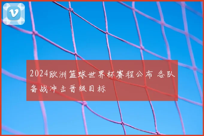 2024欧洲篮球世界杯赛程公布 各队备战冲击晋级目标