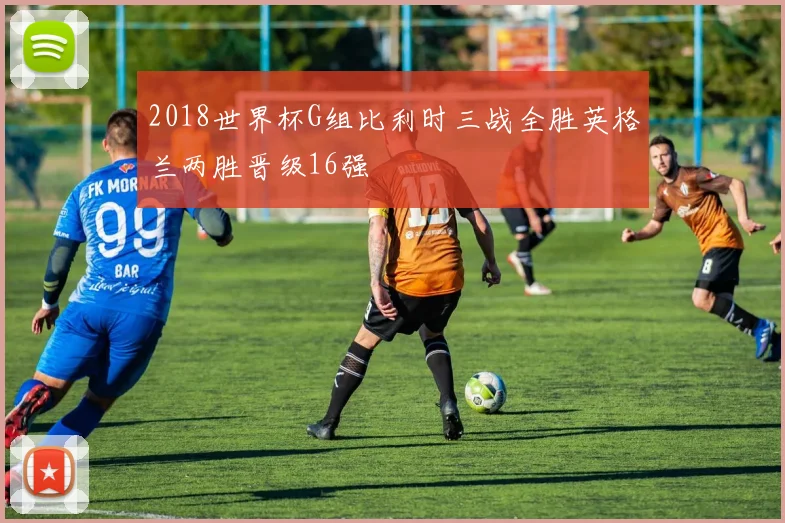 2018世界杯G组比利时三战全胜英格兰两胜晋级16强