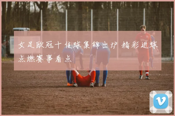 女足欧冠十佳球集锦出炉 精彩进球点燃赛事看点