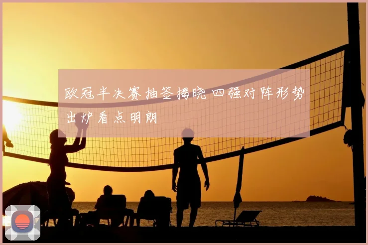 欧冠半决赛抽签揭晓 四强对阵形势出炉看点明朗