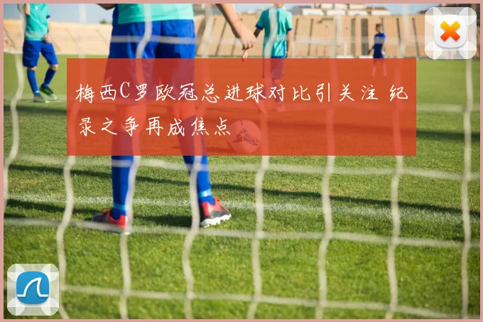 梅西C罗欧冠总进球对比引关注 纪录之争再成焦点