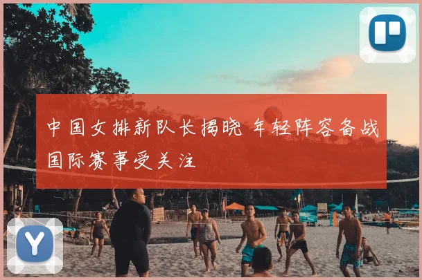 中国女排新队长揭晓 年轻阵容备战国际赛事受关注