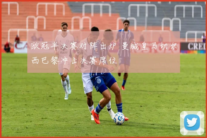 欧冠半决赛对阵出炉 曼城皇马切尔西巴黎冲击决赛席位