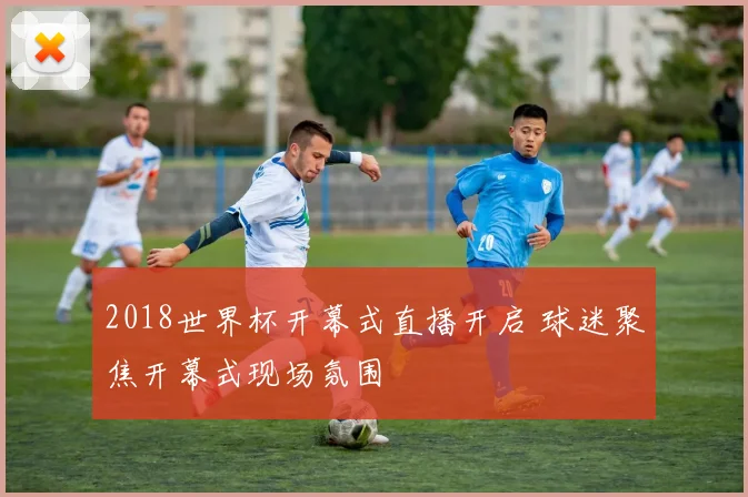 2018世界杯开幕式直播开启 球迷聚焦开幕式现场氛围