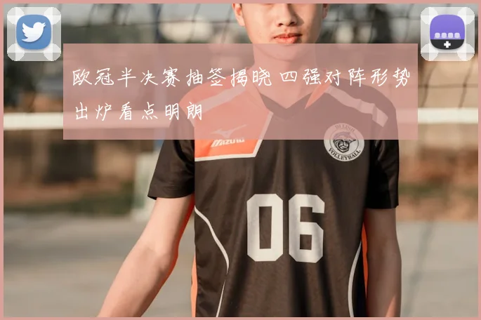 欧冠半决赛抽签揭晓 四强对阵形势出炉看点明朗
