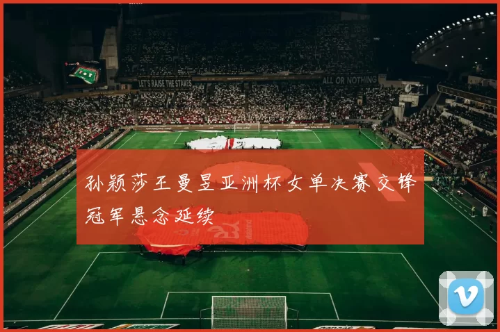 孙颖莎王曼昱亚洲杯女单决赛交锋冠军悬念延续