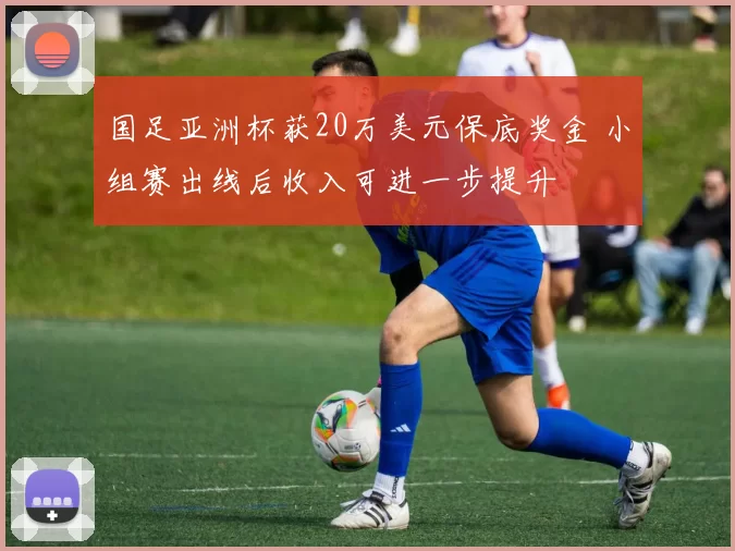 国足亚洲杯获20万美元保底奖金 小组赛出线后收入可进一步提升