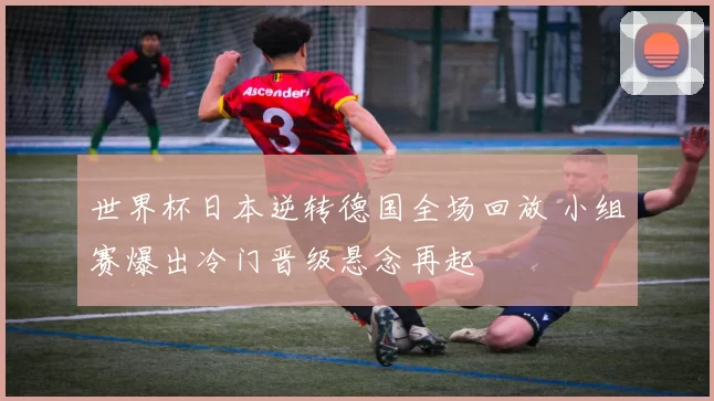 世界杯日本逆转德国全场回放 小组赛爆出冷门晋级悬念再起