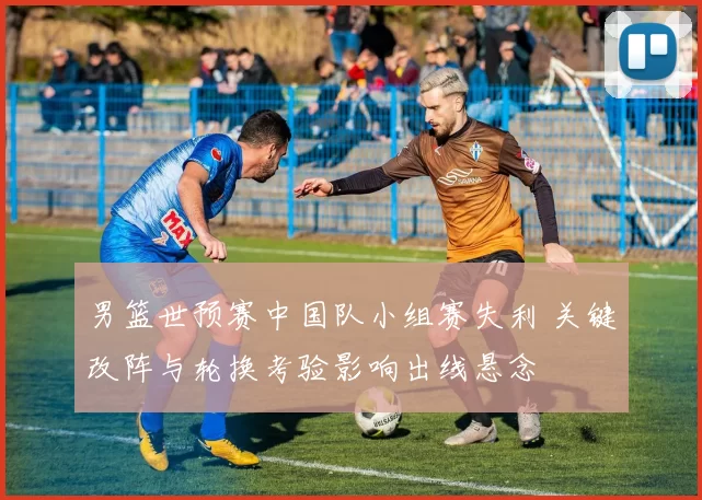 男篮世预赛中国队小组赛失利 关键改阵与轮换考验影响出线悬念