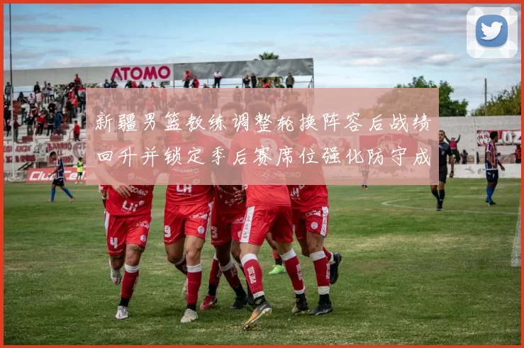 新疆男篮教练调整轮换阵容后战绩回升并锁定季后赛席位强化防守成关键