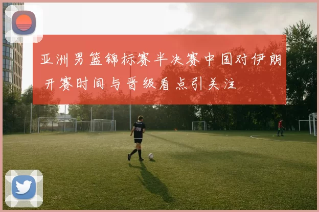 亚洲男篮锦标赛半决赛中国对伊朗 开赛时间与晋级看点引关注