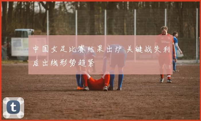 中国女足比赛结果出炉 关键战失利后出线形势趋紧
