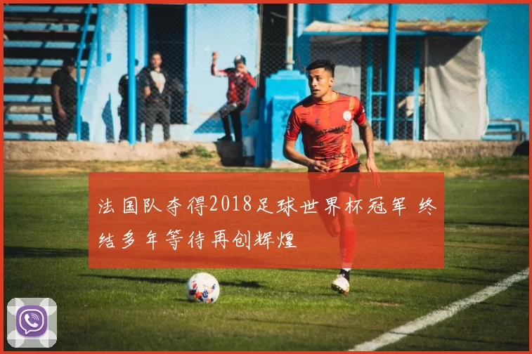 法国队夺得2018足球世界杯冠军 终结多年等待再创辉煌