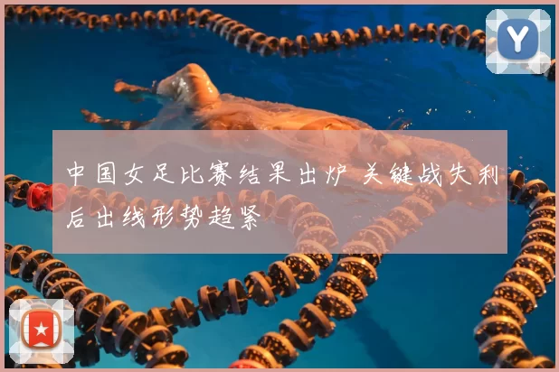 中国女足比赛结果出炉 关键战失利后出线形势趋紧