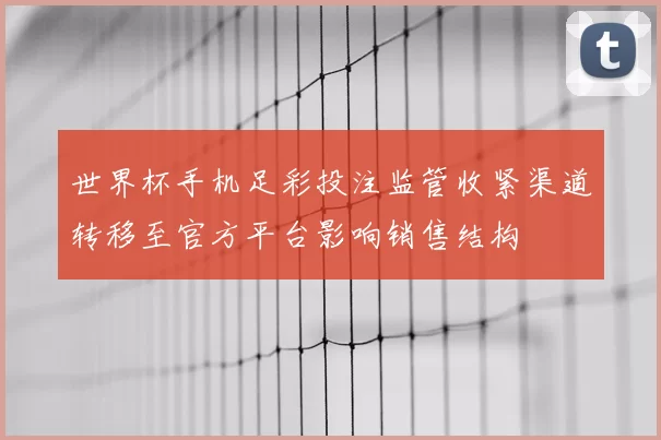 世界杯手机足彩投注监管收紧渠道转移至官方平台影响销售结构