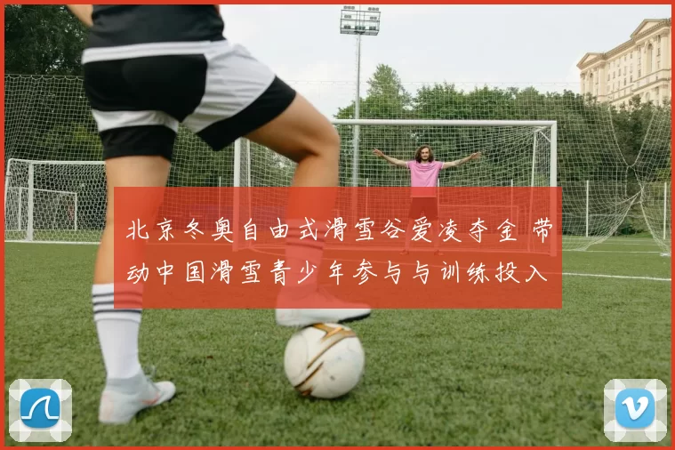 北京冬奥自由式滑雪谷爱凌夺金 带动中国滑雪青少年参与与训练投入
