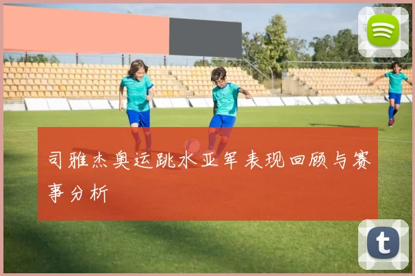 司雅杰奥运跳水亚军表现回顾与赛事分析