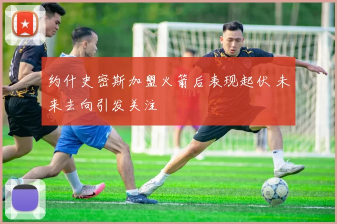 约什史密斯加盟火箭后表现起伏 未来去向引发关注