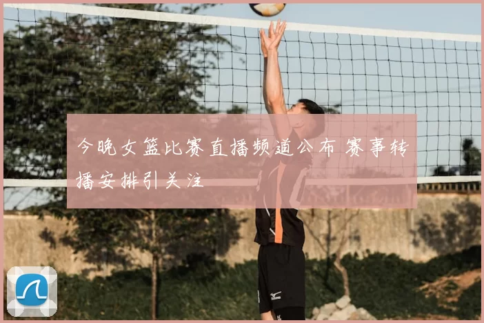 今晚女篮比赛直播频道公布 赛事转播安排引关注