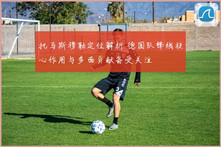 托马斯穆勒定位解析 德国队锋线核心作用与多面贡献备受关注
