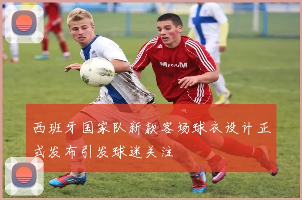 西班牙国家队新款客场球衣设计正式发布引发球迷关注