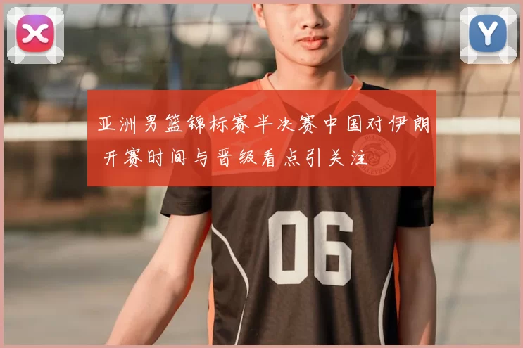 亚洲男篮锦标赛半决赛中国对伊朗 开赛时间与晋级看点引关注
