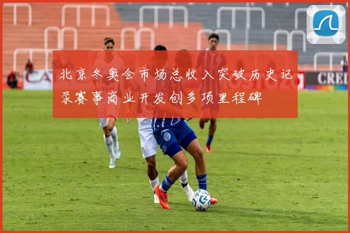 北京冬奥会市场总收入突破历史记录赛事商业开发创多项里程碑