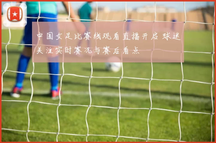 中国女足比赛线观看直播开启 球迷关注实时赛况与赛后看点