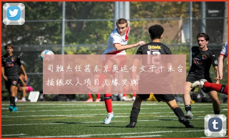 司雅杰任茜东京奥运会女子十米台摘银双人项目无缘奖牌