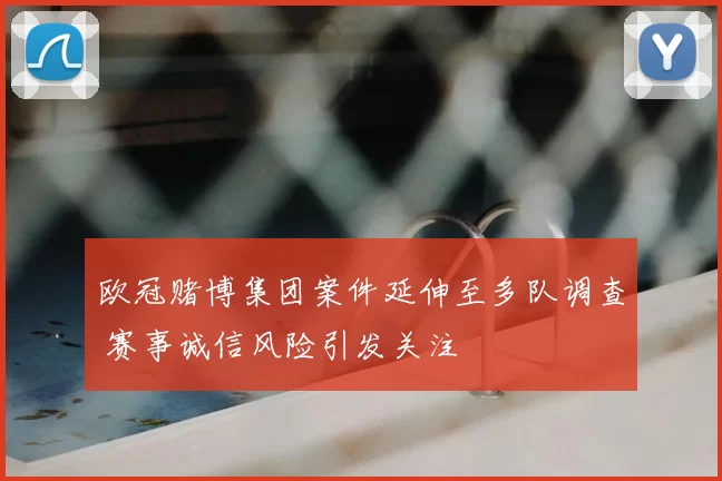 欧冠赌博集团案件延伸至多队调查 赛事诚信风险引发关注