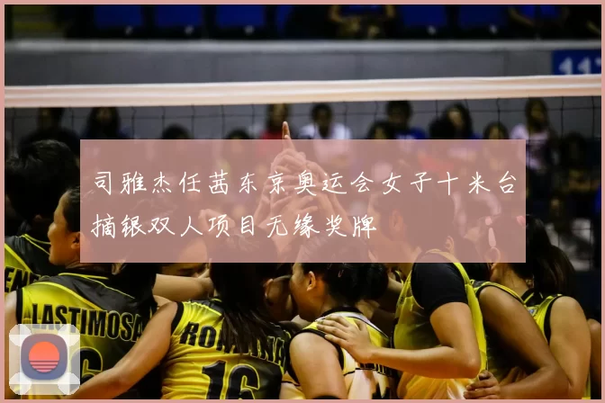 司雅杰任茜东京奥运会女子十米台摘银双人项目无缘奖牌