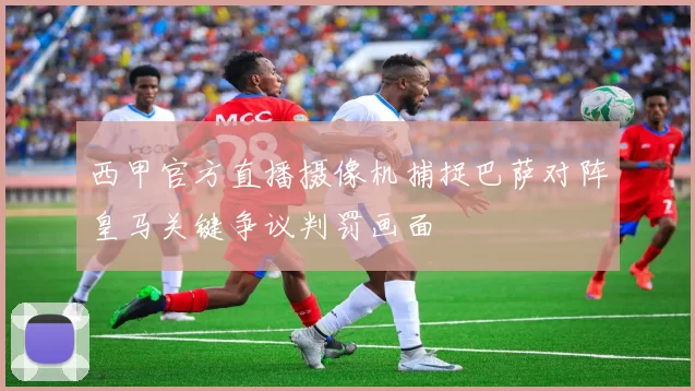 西甲官方直播摄像机捕捉巴萨对阵皇马关键争议判罚画面