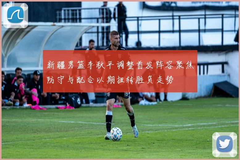 新疆男篮李秋平调整首发阵容聚焦防守与配合以期扭转胜负走势