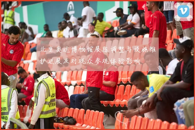 北京奥运博物馆展陈调整与设施维护进展及对观众参观体验影响
