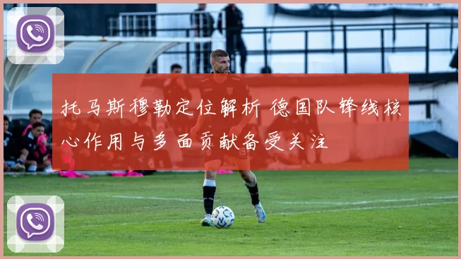 托马斯穆勒定位解析 德国队锋线核心作用与多面贡献备受关注