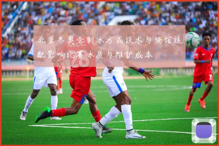 北京冬奥会制冰方式技术与场馆适配影响比赛冰质与维护成本