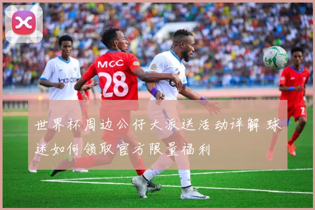 世界杯周边公仔大派送活动详解 球迷如何领取官方限量福利