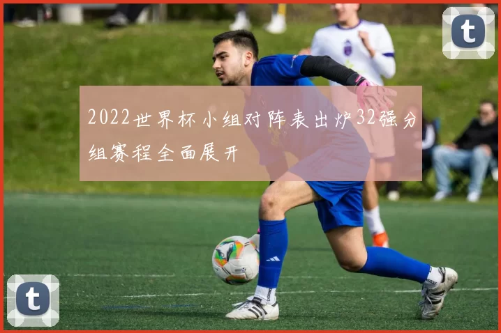 2022世界杯小组对阵表出炉32强分组赛程全面展开