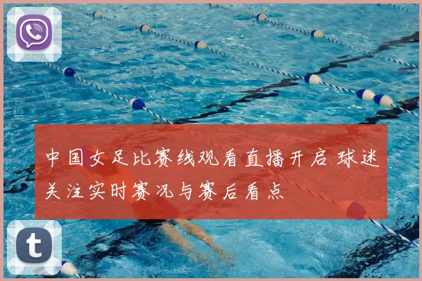 中国女足比赛线观看直播开启 球迷关注实时赛况与赛后看点