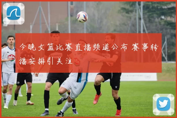 今晚女篮比赛直播频道公布 赛事转播安排引关注
