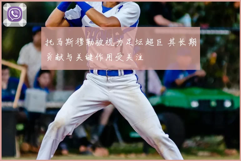 托马斯穆勒被视为足坛超巨 其长期贡献与关键作用受关注