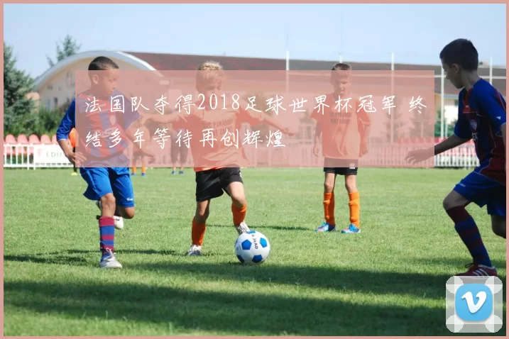 法国队夺得2018足球世界杯冠军 终结多年等待再创辉煌