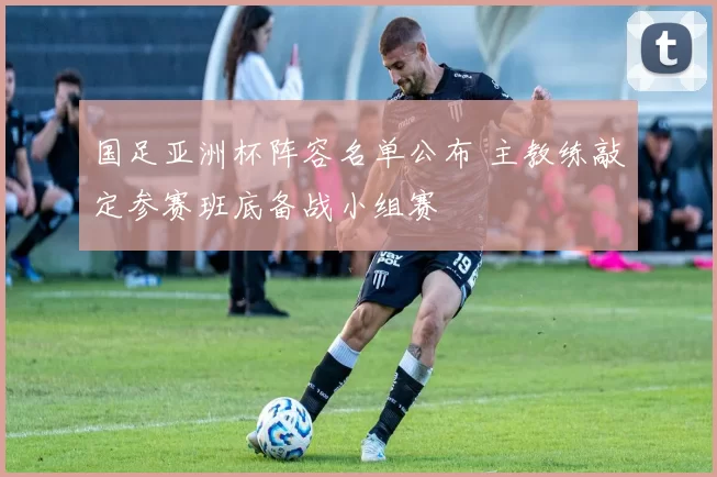 国足亚洲杯阵容名单公布 主教练敲定参赛班底备战小组赛
